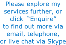 Please explore my services further, or  click  “Enquire” to find out more via email, telephone, or live chat via Skype