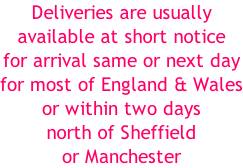 Deliveries are usually available at short notice for arrival same or next day for most of England & Wales or within two days  north of Sheffield or Manchester